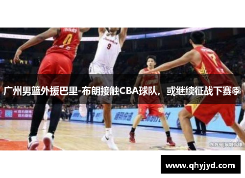 广州男篮外援巴里-布朗接触CBA球队，或继续征战下赛季